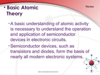 • A basic understanding of atomic activity
is necessary to understand the operation
and application of semiconductor
devices in electronic circuits.
• Semiconductor devices, such as
transistors and diodes, form the basis of
nearly all modern electronic systems.
• Basic Atomic
Theory
Review
EE201 SEMICONDUCTOR DEVICES
 