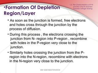 •Formation Of Depletion
Region/Layer
EE201 SEMICONDUCTOR DEVICES
1.2 The Characteristics of P-N
junction and its reaction
towards voltage biasing.
• As soon as the junction is formed, free electrons
and holes cross through the junction by the
process of diffusion.
• During this process , the electrons crossing the
junction from N- region into P-region , recombine
with holes in the P-region very close to the
junction.
• Similarly holes crossing the junction from the P-
region into the N-region, recombine with electrons
in the N-region very close to the junction.
 