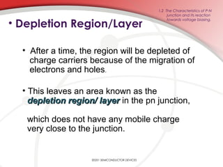 • Depletion Region/Layer
EE201 SEMICONDUCTOR DEVICES
1.2 The Characteristics of P-N
junction and its reaction
towards voltage biasing.
• After a time, the region will be depleted of
charge carriers because of the migration of
electrons and holes.
• This leaves an area known as the
depletion region/ layerdepletion region/ layer in the pn junction,
which does not have any mobile charge
very close to the junction.
 