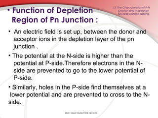 • Function of Depletion
Region of Pn Junction :
EE201 SEMICONDUCTOR DEVICES
1.2 The Characteristics of P-N
junction and its reaction
towards voltage biasing.
• An electric field is set up, between the donor and
acceptor ions in the depletion layer of the pn
junction .
• The potential at the N-side is higher than the
potential at P-side.Therefore electrons in the N-
side are prevented to go to the lower potential of
P-side.
• Similarly, holes in the P-side find themselves at a
lower potential and are prevented to cross to the N-
side.
 