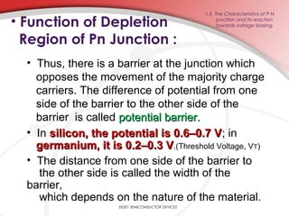 • Function of Depletion
Region of Pn Junction :
EE201 SEMICONDUCTOR DEVICES
1.2 The Characteristics of P-N
junction and its reaction
towards voltage biasing.
• Thus, there is a barrier at the junction which
opposes the movement of the majority charge
carriers. The difference of potential from one
side of the barrier to the other side of the
barrier is called potential barrier.potential barrier.
• In silicon, the potential is 0.6–0.7 Vsilicon, the potential is 0.6–0.7 V; in
germanium, it is 0.2–0.3 Vgermanium, it is 0.2–0.3 V.(Threshold Voltage, VT)
• The distance from one side of the barrier to
the other side is called the width of the
barrier,
which depends on the nature of the material.
 
