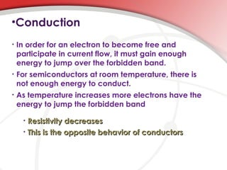 •Conduction
• In order for an electron to become free and
participate in current flow, it must gain enough
energy to jump over the forbidden band.
• For semiconductors at room temperature, there is
not enough energy to conduct.
• As temperature increases more electrons have the
energy to jump the forbidden band
• Resistivity decreasesResistivity decreases
• This is the opposite behavior of conductorsThis is the opposite behavior of conductors
 