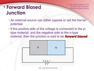 EE201 SEMICONDUCTOR DEVICES
1.2 The Characteristics of P-N
junction and its reaction
towards voltage biasing.• Forward Biased
Junction
• An external source can either oppose or aid the barrier
potential.
• If the positive side of the voltage is connected to the p-
type material, and the negative side to the n-type
material, then the junction is said to be forward biasedforward biased.
 