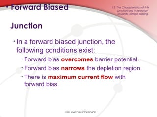 EE201 SEMICONDUCTOR DEVICES
1.2 The Characteristics of P-N
junction and its reaction
towards voltage biasing.
• Forward Biased
Junction
• In a forward biased junction, the
following conditions exist:
• Forward bias overcomes barrier potential.
• Forward bias narrows the depletion region.
• There is maximum current flow with
forward bias.
 