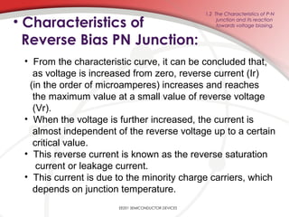• Characteristics of
Reverse Bias PN Junction:
EE201 SEMICONDUCTOR DEVICES
1.2 The Characteristics of P-N
junction and its reaction
towards voltage biasing.
• From the characteristic curve, it can be concluded that,
as voltage is increased from zero, reverse current (Ir)
(in the order of microamperes) increases and reaches
the maximum value at a small value of reverse voltage
(Vr).
• When the voltage is further increased, the current is
almost independent of the reverse voltage up to a certain
critical value.
• This reverse current is known as the reverse saturation
current or leakage current.
• This current is due to the minority charge carriers, which
depends on junction temperature.
 