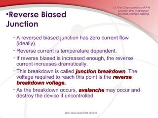 EE201 SEMICONDUCTOR DEVICES
1.2 The Characteristics of P-N
junction and its reaction
towards voltage biasing.
•Reverse Biased
Junction
• A reversed biased junction has zero current flow
(ideally).
• Reverse current is temperature dependent.
• If reverse biased is increased enough, the reverse
current increases dramatically.
• This breakdown is called junction breakdownjunction breakdown. The
voltage required to reach this point is the reversereverse
breakdown voltagebreakdown voltage..
• As the breakdown occurs, avalancheavalanche may occur and
destroy the device if uncontrolled.
 