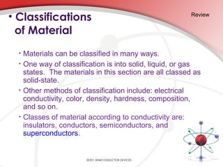 • Classifications
of Material
• Materials can be classified in many ways.
• One way of classification is into solid, liquid, or gas
states. The materials in this section are all classed as
solid-state.
• Other methods of classification include: electrical
conductivity, color, density, hardness, composition,
and so on.
• Classes of material according to conductivity are:
insulators, conductors, semiconductors, and
superconductors.
Review
EE201 SEMICONDUCTOR DEVICES
 