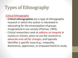 Types of Ethnography
Critical Ethnography
• Critical ethnographies are a type of ethnographic
research in which the author is interested in
advocating for the emancipation of groups
marginalised in our society (Thomas, 1993).
• Critical researchers seek to address an inequity in
society or schools, plans to use the research to
advocate and call for changes, and typically
identifies a specific issue (e.g., inequality,
dominance, oppression, or empowerment) to study.
 
