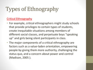 Types of Ethnography
Critical Ethnography
• For example, critical ethnographers might study schools
that provide privileges to certain types of students,
create inequitable situations among members of
different social classes, and perpetuate boys “speaking
up” and girls being silent participants in class.
• The major components of a critical ethnography are
factors such as a value-laden orientation, empowering
people by giving them more authority, challenging the
status quo, and a concern about power and control
(Madison, 2005 ).
 