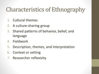 Characteristics of Ethnography
1. Cultural themes
2. A culture-sharing group
3. Shared patterns of behavior, belief, and
language
4. Fieldwork
5. Description, themes, and interpretation
6. Context or setting
7. Researcher reflexivity
 