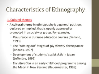 Characteristics of Ethnography
1. Cultural themes
• A cultural theme in ethnography is a general position,
declared or implied, that is openly approved or
promoted in a society or group. For example,
• Persistence in distance education courses (Garland,
1993)
• The “coming out” stages of gay identity development
(Rhoads, 1997)
• Development of students’ social skills in Japan
(LeTendre, 1999)
• Enculturation in an early childhood programme among
the Maori in New Zealand (Bauermeister, 1998)
 