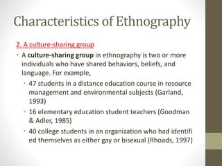 Characteristics of Ethnography
2. A culture-sharing group
• A culture-sharing group in ethnography is two or more
individuals who have shared behaviors, beliefs, and
language. For example,
• 47 students in a distance education course in resource
management and environmental subjects (Garland,
1993)
• 16 elementary education student teachers (Goodman
& Adler, 1985)
• 40 college students in an organization who had identifi
ed themselves as either gay or bisexual (Rhoads, 1997)
 