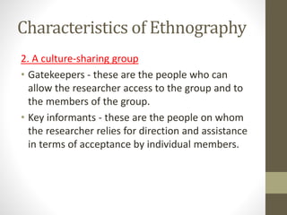 Characteristics of Ethnography
2. A culture-sharing group
• Gatekeepers - these are the people who can
allow the researcher access to the group and to
the members of the group.
• Key informants - these are the people on whom
the researcher relies for direction and assistance
in terms of acceptance by individual members.
 