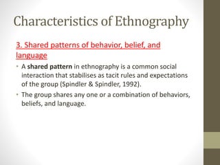 Characteristics of Ethnography
3. Shared patterns of behavior, belief, and
language
• A shared pattern in ethnography is a common social
interaction that stabilises as tacit rules and expectations
of the group (Spindler & Spindler, 1992).
• The group shares any one or a combination of behaviors,
beliefs, and language.
 