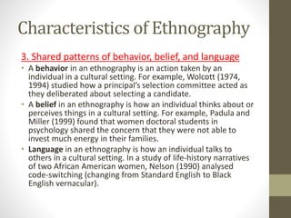 Characteristics of Ethnography
3. Shared patterns of behavior, belief, and language
• A behavior in an ethnography is an action taken by an
individual in a cultural setting. For example, Wolcott (1974,
1994) studied how a principal’s selection committee acted as
they deliberated about selecting a candidate.
• A belief in an ethnography is how an individual thinks about or
perceives things in a cultural setting. For example, Padula and
Miller (1999) found that women doctoral students in
psychology shared the concern that they were not able to
invest much energy in their families.
• Language in an ethnography is how an individual talks to
others in a cultural setting. In a study of life-history narratives
of two African American women, Nelson (1990) analysed
code-switching (changing from Standard English to Black
English vernacular).
 