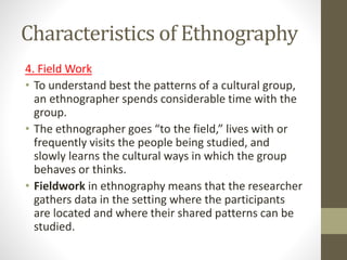 Characteristics of Ethnography
4. Field Work
• To understand best the patterns of a cultural group,
an ethnographer spends considerable time with the
group.
• The ethnographer goes “to the field,” lives with or
frequently visits the people being studied, and
slowly learns the cultural ways in which the group
behaves or thinks.
• Fieldwork in ethnography means that the researcher
gathers data in the setting where the participants
are located and where their shared patterns can be
studied.
 