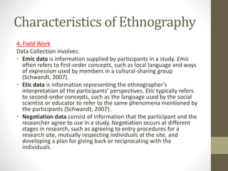 Characteristics of Ethnography
4. Field Work
Data Collection involves:
• Emic data is information supplied by participants in a study. Emic
often refers to first-order concepts, such as local language and ways
of expression used by members in a cultural-sharing group
(Schwandt, 2007).
• Etic data is information representing the ethnographer’s
interpretation of the participants’ perspectives. Etic typically refers
to second-order concepts, such as the language used by the social
scientist or educator to refer to the same phenomena mentioned by
the participants (Schwandt, 2007).
• Negotiation data consist of information that the participant and the
researcher agree to use in a study. Negotiation occurs at different
stages in research, such as agreeing to entry procedures for a
research site, mutually respecting individuals at the site, and
developing a plan for giving back or reciprocating with the
individuals.
 