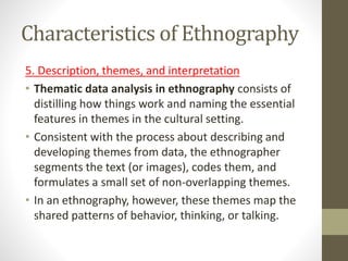 Characteristics of Ethnography
5. Description, themes, and interpretation
• Thematic data analysis in ethnography consists of
distilling how things work and naming the essential
features in themes in the cultural setting.
• Consistent with the process about describing and
developing themes from data, the ethnographer
segments the text (or images), codes them, and
formulates a small set of non-overlapping themes.
• In an ethnography, however, these themes map the
shared patterns of behavior, thinking, or talking.
 