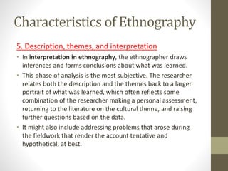 Characteristics of Ethnography
5. Description, themes, and interpretation
• In interpretation in ethnography, the ethnographer draws
inferences and forms conclusions about what was learned.
• This phase of analysis is the most subjective. The researcher
relates both the description and the themes back to a larger
portrait of what was learned, which often reflects some
combination of the researcher making a personal assessment,
returning to the literature on the cultural theme, and raising
further questions based on the data.
• It might also include addressing problems that arose during
the fieldwork that render the account tentative and
hypothetical, at best.
 