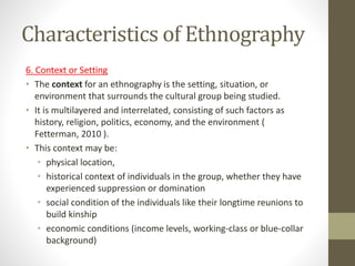Characteristics of Ethnography
6. Context or Setting
• The context for an ethnography is the setting, situation, or
environment that surrounds the cultural group being studied.
• It is multilayered and interrelated, consisting of such factors as
history, religion, politics, economy, and the environment (
Fetterman, 2010 ).
• This context may be:
• physical location,
• historical context of individuals in the group, whether they have
experienced suppression or domination
• social condition of the individuals like their longtime reunions to
build kinship
• economic conditions (income levels, working-class or blue-collar
background)
 