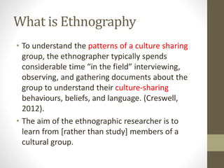 What is Ethnography
• To understand the patterns of a culture sharing
group, the ethnographer typically spends
considerable time “in the field” interviewing,
observing, and gathering documents about the
group to understand their culture-sharing
behaviours, beliefs, and language. (Creswell,
2012).
• The aim of the ethnographic researcher is to
learn from [rather than study] members of a
cultural group.
 