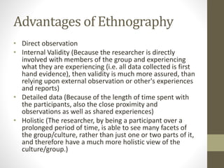 Advantages of Ethnography
• Direct observation
• Internal Validity (Because the researcher is directly
involved with members of the group and experiencing
what they are experiencing (i.e. all data collected is first
hand evidence), then validity is much more assured, than
relying upon external observation or other's experiences
and reports)
• Detailed data (Because of the length of time spent with
the participants, also the close proximity and
observations as well as shared experiences)
• Holistic (The researcher, by being a participant over a
prolonged period of time, is able to see many facets of
the group/culture, rather than just one or two parts of it,
and therefore have a much more holistic view of the
culture/group.)
 