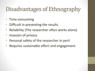 Disadvantages of Ethnography
• Time-consuming
• Difficult in presenting the results
• Reliability (The researcher often works alone)
• Invasion of privacy
• Personal safety of the researcher in peril
• Requires sustainable effort and engagement
 