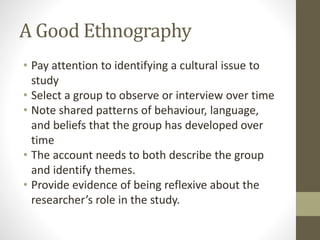 A Good Ethnography
• Pay attention to identifying a cultural issue to
study
• Select a group to observe or interview over time
• Note shared patterns of behaviour, language,
and beliefs that the group has developed over
time
• The account needs to both describe the group
and identify themes.
• Provide evidence of being reflexive about the
researcher’s role in the study.
 