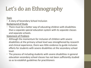 Let’s do an Ethnography
Topic
• A story of Secondary School Inclusion
Background of Study
• There must be a better way of educating children with disabilities
than a separate special education system with its separate classes
and separate schools.
Statement of Problem
• Although the momentum for inclusion of children with severe
disabilities at the primary school level was strengthened by research
and clinical experience, there was little evidence to guide inclusion
efforts for students with severe disabilities at the secondary school
level.
• The process of including students with severe disabilities in general
education secondary school classes has not been sufficiently studied
so as to establish guidelines for practitioners
 