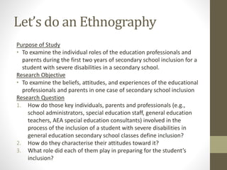 Let’s do an Ethnography
Purpose of Study
• To examine the individual roles of the education professionals and
parents during the first two years of secondary school inclusion for a
student with severe disabilities in a secondary school.
Research Objective
• To examine the beliefs, attitudes, and experiences of the educational
professionals and parents in one case of secondary school inclusion
Research Question
1. How do those key individuals, parents and professionals (e.g.,
school administrators, special education staff, general education
teachers, AEA special education consultants) involved in the
process of the inclusion of a student with severe disabilities in
general education secondary school classes define inclusion?
2. How do they characterise their attitudes toward it?
3. What role did each of them play in preparing for the student’s
inclusion?
 