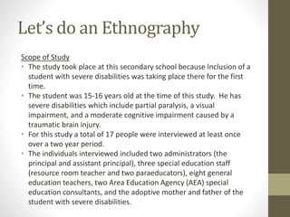 Let’s do an Ethnography
Scope of Study
• The study took place at this secondary school because Inclusion of a
student with severe disabilities was taking place there for the first
time.
• The student was 15-16 years old at the time of this study. He has
severe disabilities which include partial paralysis, a visual
impairment, and a moderate cognitive impairment caused by a
traumatic brain injury.
• For this study a total of 17 people were interviewed at least once
over a two year period.
• The individuals interviewed included two administrators (the
principal and assistant principal), three special education staff
(resource room teacher and two paraeducators), eight general
education teachers, two Area Education Agency (AEA) special
education consultants, and the adoptive mother and father of the
student with severe disabilities.
 