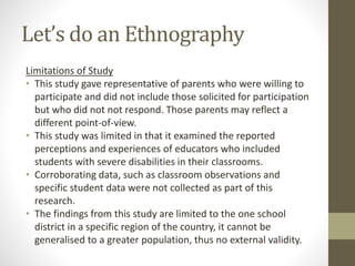 Let’s do an Ethnography
Limitations of Study
• This study gave representative of parents who were willing to
participate and did not include those solicited for participation
but who did not not respond. Those parents may reflect a
different point-of-view.
• This study was limited in that it examined the reported
perceptions and experiences of educators who included
students with severe disabilities in their classrooms.
• Corroborating data, such as classroom observations and
specific student data were not collected as part of this
research.
• The findings from this study are limited to the one school
district in a specific region of the country, it cannot be
generalised to a greater population, thus no external validity.
 