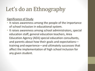 Let’s do an Ethnography
Significance of Study
• It raises awareness among the people of the importance
of school inclusion in educational system.
• It raises awareness among school administrators, special
education staff, general education teachers, Area
Education Agency (AEA) special education consultants,
and parents about how their goals and expectations—
training and experience—and ultimately successes that
affect the implementation of high school inclusion for
any given student.
 