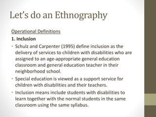 Let’s do an Ethnography
Operational Definitions
1. Inclusion
• Schulz and Carpenter (1995) define inclusion as the
delivery of services to children with disabilities who are
assigned to an age-appropriate general education
classroom and general education teacher in their
neighborhood school.
• Special education is viewed as a support service for
children with disabilities and their teachers.
• Inclusion means include students with disabilities to
learn together with the normal students in the same
classroom using the same syllabus.
 