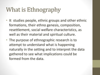 What is Ethnography
• It studies people, ethnic groups and other ethnic
formations, their ethno genesis, composition,
resettlement, social welfare characteristics, as
well as their material and spiritual culture.
• The purpose of ethnographic research is to
attempt to understand what is happening
naturally in the setting and to interpret the data
gathered to see what implications could be
formed from the data.
 