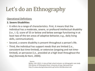 Let’s do an Ethnography
Operational Definitions
2. Severe Disabilities
• It refers to a range of characteristics. First, it means that the
individual has a moderate, severe, or profound intellectual disability
(i.e., I. Q. score of 55 or below and below average functioning in at
least two of the ten areas of adaptive behavior, e.g., daily living
skills, communication).
• Second, a severe disability is present throughout a person’s life.
• Third, the individual has support needs that are limited (i.e.,
consistent but time-limited), or extensive (ongoing and not time-
limited), or pervasive (i.e., provided at a high level throughout the
day) (Kennedy & Horn, 2004).
Source:
McKee, A.M. (2011). A story of high school inclusion: an ethnographic case study.
PhD (Doctor of Philosophy) thesis, University of Iowa. Retrieved from
http://ir.uiowa.edu/cgi/viewcontent.cgi?article=2631&context=etd
 