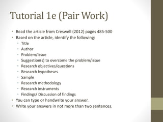 Tutorial 1e (Pair Work)
• Read the article from Creswell (2012) pages 485-500
• Based on the article, identify the following:
• Title
• Author
• Problem/Issue
• Suggestion(s) to overcome the problem/issue
• Research objectives/questions
• Research hypotheses
• Sample
• Research methodology
• Research instruments
• Findings/ Discussion of findings
• You can type or handwrite your answer.
• Write your answers in not more than two sentences.
 