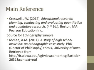 Main Reference
• Creswell, J.W. (2012). Educational research:
planning, conducting and evaluating quantitative
and qualitative research. (4th Ed.). Boston, MA:
Pearson Education Inc.
Source for Ethnography Sample:
• McKee, A.M. (2011). A story of high school
inclusion: an ethnographic case study. PhD
(Doctor of Philosophy) thesis, University of Iowa.
Retrieved from
http://ir.uiowa.edu/cgi/viewcontent.cgi?article=
2631&context=etd
 