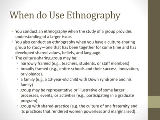 When do Use Ethnography
• You conduct an ethnography when the study of a group provides
understanding of a larger issue.
• You also conduct an ethnography when you have a culture-sharing
group to study—one that has been together for some time and has
developed shared values, beliefs, and language.
• The culture-sharing group may be:
• narrowly framed (e.g., teachers, students, or staff members)
• broadly framed (e.g., entire schools and their success, innovation,
or violence).
• a family (e.g. a 12-year-old child with Down syndrome and his
family)
• group may be representative or illustrative of some larger
processes, events, or activities (e.g., participating in a graduate
program).
• group with shared-practice (e.g. the culture of one fraternity and
its practices that rendered women powerless and marginalised).
 