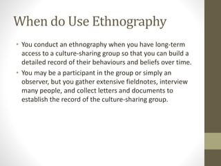 When do Use Ethnography
• You conduct an ethnography when you have long-term
access to a culture-sharing group so that you can build a
detailed record of their behaviours and beliefs over time.
• You may be a participant in the group or simply an
observer, but you gather extensive fieldnotes, interview
many people, and collect letters and documents to
establish the record of the culture-sharing group.
 