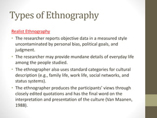 Types of Ethnography
Realist Ethnography
• The researcher reports objective data in a measured style
uncontaminated by personal bias, political goals, and
judgment.
• The researcher may provide mundane details of everyday life
among the people studied.
• The ethnographer also uses standard categories for cultural
description (e.g., family life, work life, social networks, and
status systems).
• The ethnographer produces the participants’ views through
closely edited quotations and has the final word on the
interpretation and presentation of the culture (Van Maanen,
1988).
 