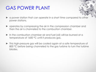 GAS POWER PLANT
► a power station that can operate in a short time compared to other
power stations.
► operates by compressing the air in the compression chamber and
then the air is channeled to the combustion chamber.
► In the combustion chamber air and fuel (oil) will be burned at a
temperature of 1600 °C until it produces gas.
► This high-pressure gas will be cooled again at a safe temperature of
800 °C before being channeled to the gas turbine to turn the turbine
blades.
 