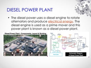 DIESEL POWER PLANT
• The diesel power uses a diesel engine to rotate
alternators and produce electrical energy. The
diesel engine is used as a prime mover and this
power plant is known as a diesel power plant.
 