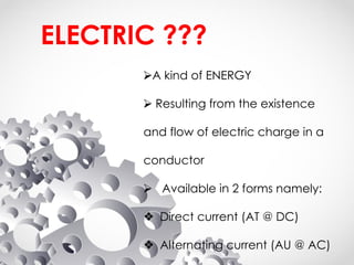 ELECTRIC ???
⮚A kind of ENERGY
⮚ Resulting from the existence
and flow of electric charge in a
conductor
⮚ Available in 2 forms namely:
❖ Direct current (AT @ DC)
❖ Alternating current (AU @ AC)
 