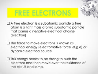 FREE ELECTRONS
❑ A free electron is a subatomic particle a free
atom is a light mass atomic subatomic particle
that carries a negative electrical charge
(electron)
❑ The force to move electrons is known as
electrical energy (electromotive force -d.g.e) or
dynamic electrical source
❑ This energy needs to be strong to push the
electrons and then move over the resistance of
the circuit and lamp.
 