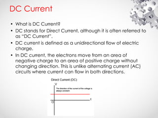 DC Current
• What is DC Current?
• DC stands for Direct Current, although it is often referred to
as “DC Current”.
• DC current is defined as a unidirectional flow of electric
charge.
• In DC current, the electrons move from an area of
negative charge to an area of positive charge without
changing direction. This is unlike alternating current (AC)
circuits where current can flow in both directions.
 