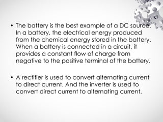 • The battery is the best example of a DC source.
In a battery, the electrical energy produced
from the chemical energy stored in the battery.
When a battery is connected in a circuit, it
provides a constant flow of charge from
negative to the positive terminal of the battery.
• A rectifier is used to convert alternating current
to direct current. And the inverter is used to
convert direct current to alternating current.
 