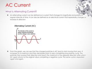 AC Current
What is Alternating Current?
❖ An alternating current can be defined as a current that changes its magnitude and polarity at
regular intervals of time. It can also be defined as an electrical current that repeatedly changes or
reverses its direction
❖ From the graph, we can see that the charged particles in AC tend to start moving from zero. It
increases to a maximum and then decreases back to zero completing one positive cycle. The
particles then reverse their direction and reach the maximum in the opposite direction after which
AC again returns to the original value completing a negative cycle. The same cycle is repeated
again and again.
 