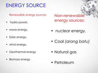 ENERGY SOURCE
Renewable energy sources:
• hydro power,
• wave energy,
• Solar energy,
• wind energy,
• Geothermal energy
• Biomass energy
Non-renewable
energy sources:
• nuclear energy,
• Coal (arang batu)
• Natural gas
• Petroleum
 