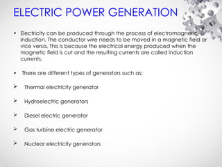 ELECTRIC POWER GENERATION
• Electricity can be produced through the process of electromagnetic
induction. The conductor wire needs to be moved in a magnetic field or
vice versa. This is because the electrical energy produced when the
magnetic field is cut and the resulting currents are called induction
currents.
• There are different types of generators such as:
 Thermal electricity generator
 Hydroelectric generators
 Diesel electric generator
 Gas turbine electric generator
 Nuclear electricity generators
 